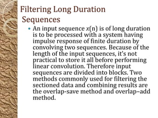 Filtering Long Duration
Sequences
     An input sequence x(n) is of long duration
      is to be processed with a system having
      impulse response of finite duration by
      convolving two sequences. Because of the
      length of the input sequences, it’s not
      practical to store it all before performing
      linear convolution. Therefore input
      sequences are divided into blocks. Two
      methods commonly used for filtering the
      sectioned data and combining results are
      the overlap-save method and overlap–add
      method.
 