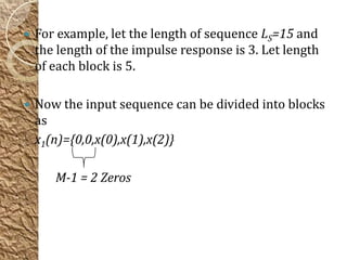    For example, let the length of sequence LS=15 and
    the length of the impulse response is 3. Let length
    of each block is 5.

   Now the input sequence can be divided into blocks
    as
    x1(n)={0,0,x(0),x(1),x(2)}

       M-1 = 2 Zeros
 