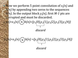  Now we perform 5 point convolution of xi(n) and
  h(n) by appending two zeros to the sequences
  h(n). In the output block yi(n), first M-1 pts are
  corrupted and must be discarded.
y1(n)=x1(n) N h(n)={y1(0),y1(1),y1(2),y1(3),y1(4)}

                       discard

y2(n)=x2(n) N h(n) ={y2(0),y2(1),y2(2),y2(3),y2(4)}

                        discard
 