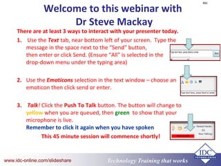 Technology Training that Workswww.idc-online.com/slideshare
Welcome to this webinar with
Dr Steve Mackay
There are at least 3 ways to interact with your presenter today.
1. Use the Text tab, near bottom left of your screen. Type the
message in the space next to the “Send” button,
then enter or click Send. (Ensure “All” is selected in the
drop-down menu under the typing area)
2. Use the Emoticons selection in the text window – choose an
emoticon then click send or enter.
3. Talk! Click the Push To Talk button. The button will change to
yellow when you are queued, then green to show that your
microphone is live.
Remember to click it again when you have spoken
This 45 minute session will commence shortly!
RH
 