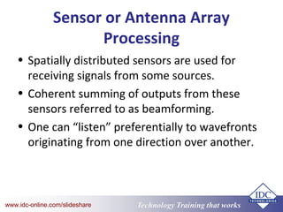 Technology Training that Workswww.idc-online.com/slideshare
Sensor or Antenna Array
Processing
• Spatially distributed sensors are used for
receiving signals from some sources.
• Coherent summing of outputs from these
sensors referred to as beamforming.
• One can “listen” preferentially to wavefronts
originating from one direction over another.
 