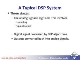 Technology Training that Workswww.idc-online.com/slideshare
A Typical DSP System
• Three stages:
– The analog signal is digitized. This involves
• sampling
• quantization
– Digital signal processed by DSP algorithms.
– Outputs converted back into analog signals.
 