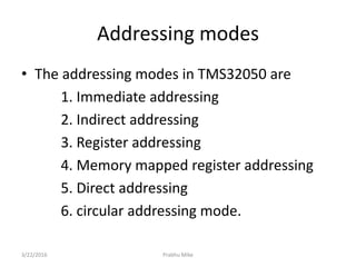 Addressing modes
• The addressing modes in TMS32050 are
1. Immediate addressing
2. Indirect addressing
3. Register addressing
4. Memory mapped register addressing
5. Direct addressing
6. circular addressing mode.
3/22/2016 Prabhu Mike
 