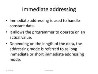 Immediate addressing
• Immediate addressing is used to handle
constant data.
• It allows the programmer to operate on an
actual value.
• Depending on the length of the data, the
addressing mode is referred to as long
immediate or short immediate addressing
mode.
3/22/2016 Prabhu Mike
 