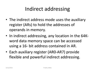 Indirect addressing
• The indirect address mode uses the auxiliary
register (ARs) to hold the addresses of
operands in memory.
• In indirect addressing, any location in the 64K-
word data memory space can be accessed
using a 16- bit address contained in AR.
• Each auxiliary register (AR0-AR7) provide
flexible and powerful indirect addressing.
3/22/2016 Prabhu Mike
 