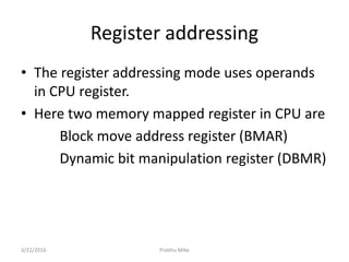 Register addressing
• The register addressing mode uses operands
in CPU register.
• Here two memory mapped register in CPU are
Block move address register (BMAR)
Dynamic bit manipulation register (DBMR)
3/22/2016 Prabhu Mike
 