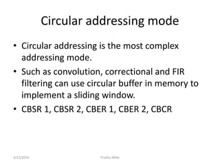Circular addressing mode
• Circular addressing is the most complex
addressing mode.
• Such as convolution, correctional and FIR
filtering can use circular buffer in memory to
implement a sliding window.
• CBSR 1, CBSR 2, CBER 1, CBER 2, CBCR
3/22/2016 Prabhu Mike
 