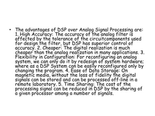 • The advantages of DSP over Analog Signal Processing are:
1. High Accuracy: The accuracy of the analog filter is
affected by the tolerance of the circuitcomponents used
for design the filter, but DSP has superior control of
accuracy. 2. Cheaper: The digital realization is much
cheaper than the analog realization in many applications. 3.
Flexibility in Configuration: For reconfiguring an analog
system, we can only do it by redesign of system hardware;
where as a DSP System can be easily reconfigured only by
changing the program. 4. Ease of Data Storage: On
magnetic media, without the loss of fidelity the digital
signals can be stored and can be processed off-line in a
remote laboratory. 5. Time Sharing: The cost of the
processing signal can be reduced in DSP by the sharing of
a given processor among a number of signals.
 