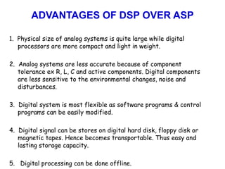 ADVANTAGES OF DSP OVER ASP
1. Physical size of analog systems is quite large while digital
processors are more compact and light in weight.
2. Analog systems are less accurate because of component
tolerance ex R, L, C and active components. Digital components
are less sensitive to the environmental changes, noise and
disturbances.
3. Digital system is most flexible as software programs & control
programs can be easily modified.
4. Digital signal can be stores on digital hard disk, floppy disk or
magnetic tapes. Hence becomes transportable. Thus easy and
lasting storage capacity.
5. Digital processing can be done offline.
 