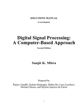 SOLUTIONS MANUAL
to accompany

Digital Signal Processing:
A Computer-Based Approach
Second Edition

Sanjit K. Mitra

Prepared by
Rajeev Gandhi, Serkan Hatipoglu, Zhihai He, Luca Lucchese,
Michael Moore, and Mylene Queiroz de Farias

1

 