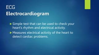 ECG
Electrocardiogram
 Simple test that can be used to check your
heart’s rhythm and electrical activity.
 Measures electrical activity of the heart to
detect cardiac problems.
 