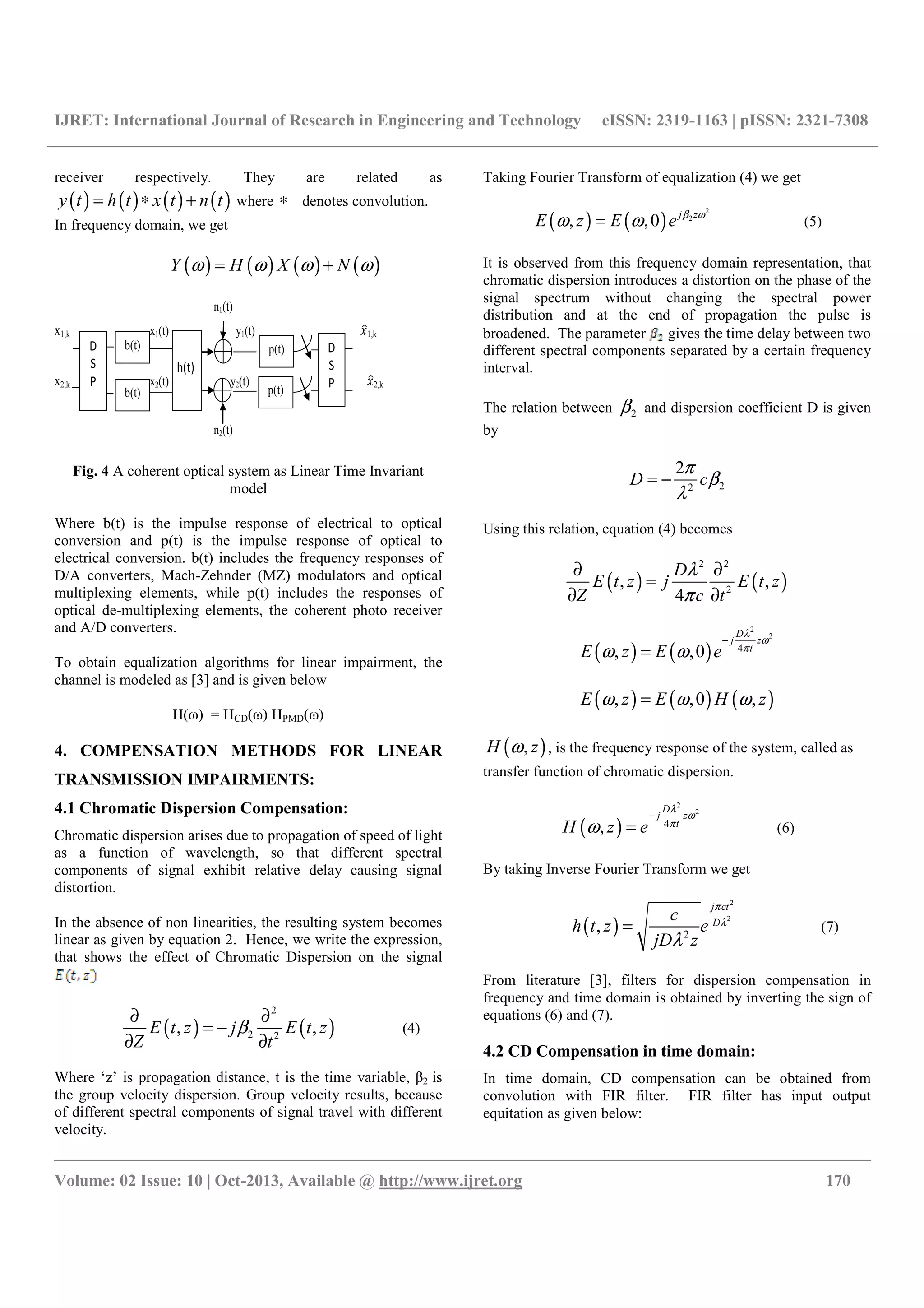 IJRET: International Journal of Research in Engineering and Technology eISSN: 2319-1163 | pISSN: 2321-7308
__________________________________________________________________________________________
Volume: 02 Issue: 10 | Oct-2013, Available @ http://www.ijret.org 170
receiver respectively. They are related as
( ) ( ) ( ) ( )y t h t x t n t= ∗ + where ∗ denotes convolution.
In frequency domain, we get
( ) ( ) ( ) ( )Y H X Nω ω ω ω= +
n1(t)
x1,k x1(t) y1(t) "#1,k
x2,k x2(t) y2(t) $#1,k "#2,k
n2(t)
D
S
P
D
S
P
h(t)
b(t)
b(t) p(t)
p(t)
Fig. 4 A coherent optical system as Linear Time Invariant
model
Where b(t) is the impulse response of electrical to optical
conversion and p(t) is the impulse response of optical to
electrical conversion. b(t) includes the frequency responses of
D/A converters, Mach-Zehnder (MZ) modulators and optical
multiplexing elements, while p(t) includes the responses of
optical de-multiplexing elements, the coherent photo receiver
and A/D converters.
To obtain equalization algorithms for linear impairment, the
channel is modeled as [3] and is given below
H(ω) = HCD(ω) HPMD(ω)
4. COMPENSATION METHODS FOR LINEAR
TRANSMISSION IMPAIRMENTS:
4.1 Chromatic Dispersion Compensation:
Chromatic dispersion arises due to propagation of speed of light
as a function of wavelength, so that different spectral
components of signal exhibit relative delay causing signal
distortion.
In the absence of non linearities, the resulting system becomes
linear as given by equation 2. Hence, we write the expression,
that shows the effect of Chromatic Dispersion on the signal
( ) ( )
2
2 2
, ,E t z j E t z
Z t
β
∂ ∂
= −
∂ ∂
(4)
Where ‘z’ is propagation distance, t is the time variable, β2 is
the group velocity dispersion. Group velocity results, because
of different spectral components of signal travel with different
velocity.
Taking Fourier Transform of equalization (4) we get
( ) ( )
2
2
, ,0 j z
E z E e β ω
ω ω= (5)
It is observed from this frequency domain representation, that
chromatic dispersion introduces a distortion on the phase of the
signal spectrum without changing the spectral power
distribution and at the end of propagation the pulse is
broadened. The parameter gives the time delay between two
different spectral components separated by a certain frequency
interval.
The relation between 2β and dispersion coefficient D is given
by
22
2
D c
π
β
λ
= −
Using this relation, equation (4) becomes
( ) ( )
2 2
2
, ,
4
D
E t z j E t z
Z c t
λ
π
∂ ∂
=
∂ ∂
( ) ( )
2
2
4
, ,0
D
j z
t
E z E e
λ
ω
π
ω ω
−
=
( ) ( ) ( ), ,0 ,E z E H zω ω ω=
( ),H zω , is the frequency response of the system, called as
transfer function of chromatic dispersion.
( )
2
2
4
,
D
j z
t
H z e
λ
ω
π
ω
−
= (6)
By taking Inverse Fourier Transform we get
( )
2
2
2
,
j ct
D
c
h t z e
jD z
π
λ
λ
= (7)
From literature [3], filters for dispersion compensation in
frequency and time domain is obtained by inverting the sign of
equations (6) and (7).
4.2 CD Compensation in time domain:
In time domain, CD compensation can be obtained from
convolution with FIR filter. FIR filter has input output
equitation as given below:
 