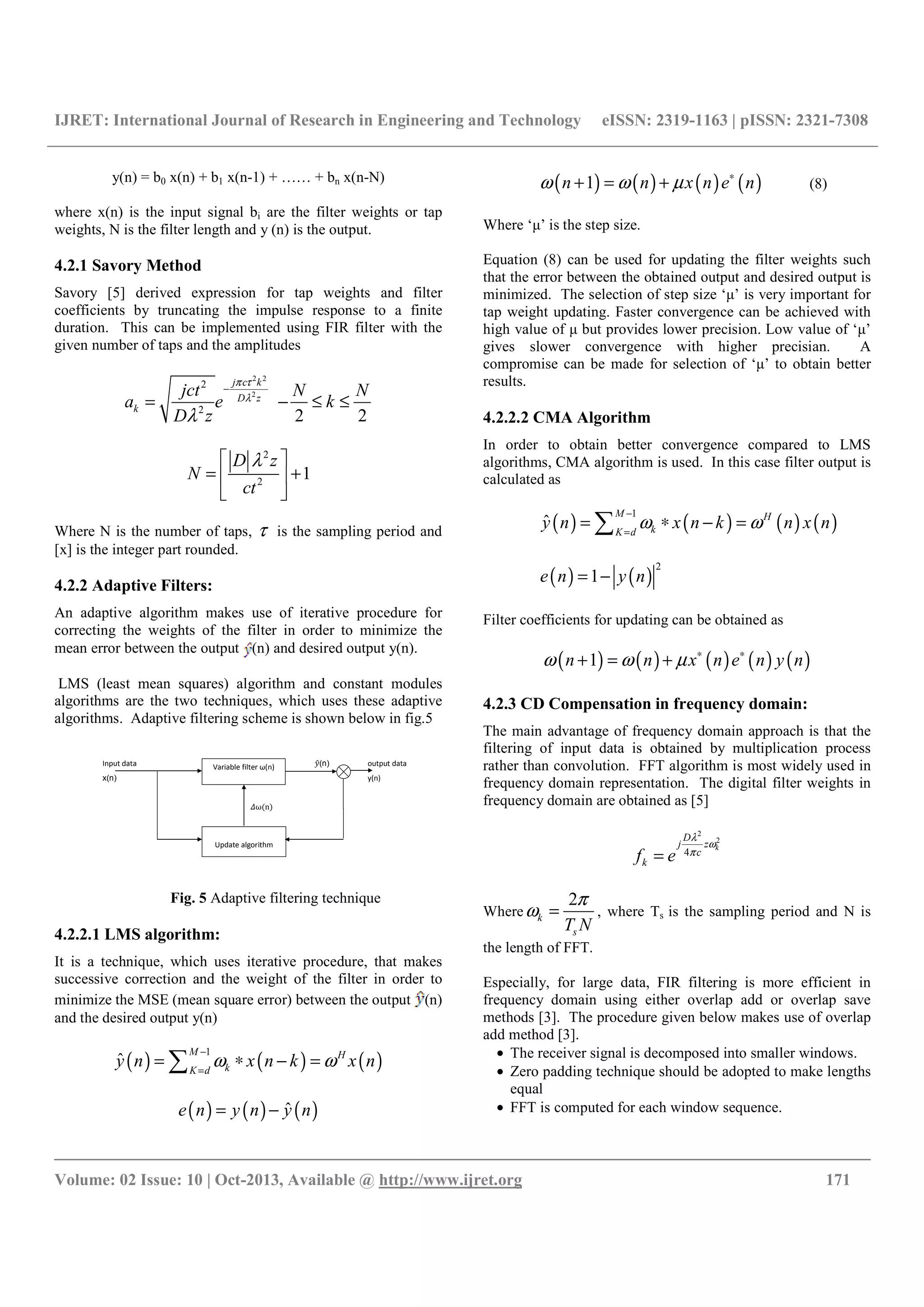 IJRET: International Journal of Research in Engineering and Technology eISSN: 2319-1163 | pISSN: 2321-7308
__________________________________________________________________________________________
Volume: 02 Issue: 10 | Oct-2013, Available @ http://www.ijret.org 171
y(n) = b0 x(n) + b1 x(n-1) + …… + bn x(n-N)
where x(n) is the input signal bi are the filter weights or tap
weights, N is the filter length and y (n) is the output.
4.2.1 Savory Method
Savory [5] derived expression for tap weights and filter
coefficients by truncating the impulse response to a finite
duration. This can be implemented using FIR filter with the
given number of taps and the amplitudes
2 2
2
2
2
j c k
D z
k
jct
a e
D z
π τ
λ
λ
−
=
2 2
N N
k− ≤ ≤
2
2
1
D z
N
ct
λ 
= + 
 
Where N is the number of taps, τ is the sampling period and
[x] is the integer part rounded.
4.2.2 Adaptive Filters:
An adaptive algorithm makes use of iterative procedure for
correcting the weights of the filter in order to minimize the
mean error between the output (n) and desired output y(n).
LMS (least mean squares) algorithm and constant modules
algorithms are the two techniques, which uses these adaptive
algorithms. Adaptive filtering scheme is shown below in fig.5
Input data $#(n) output data
x(n) y(n)
%ω n
Variable filter ω(n)
Update algorithm
Fig. 5 Adaptive filtering technique
4.2.2.1 LMS algorithm:
It is a technique, which uses iterative procedure, that makes
successive correction and the weight of the filter in order to
minimize the MSE (mean square error) between the output (n)
and the desired output y(n)
( ) ( ) ( )
1
ˆ
M H
kK d
y n x n k x nω ω
−
=
= ∗ − =∑
( ) ( ) ( )ˆe n y n y n= −
( ) ( ) ( ) ( )1n n x n e nω ω µ ∗
+ = + (8)
Where ‘μ’ is the step size.
Equation (8) can be used for updating the filter weights such
that the error between the obtained output and desired output is
minimized. The selection of step size ‘μ’ is very important for
tap weight updating. Faster convergence can be achieved with
high value of μ but provides lower precision. Low value of ‘μ’
gives slower convergence with higher precisian. A
compromise can be made for selection of ‘μ’ to obtain better
results.
4.2.2.2 CMA Algorithm
In order to obtain better convergence compared to LMS
algorithms, CMA algorithm is used. In this case filter output is
calculated as
( ) ( ) ( ) ( )
1
ˆ
M H
kK d
y n x n k n x nω ω
−
=
= ∗ − =∑
( ) ( )
2
1e n y n= −
Filter coefficients for updating can be obtained as
( ) ( ) ( ) ( ) ( )1n n x n e n y nω ω µ ∗ ∗
+ = +
4.2.3 CD Compensation in frequency domain:
The main advantage of frequency domain approach is that the
filtering of input data is obtained by multiplication process
rather than convolution. FFT algorithm is most widely used in
frequency domain representation. The digital filter weights in
frequency domain are obtained as [5]
2
2
4
k
D
j z
c
kf e
λ
ω
π
=
Where
2
k
sT N
π
ω = , where Ts is the sampling period and N is
the length of FFT.
Especially, for large data, FIR filtering is more efficient in
frequency domain using either overlap add or overlap save
methods [3]. The procedure given below makes use of overlap
add method [3].
• The receiver signal is decomposed into smaller windows.
• Zero padding technique should be adopted to make lengths
equal
• FFT is computed for each window sequence.
 