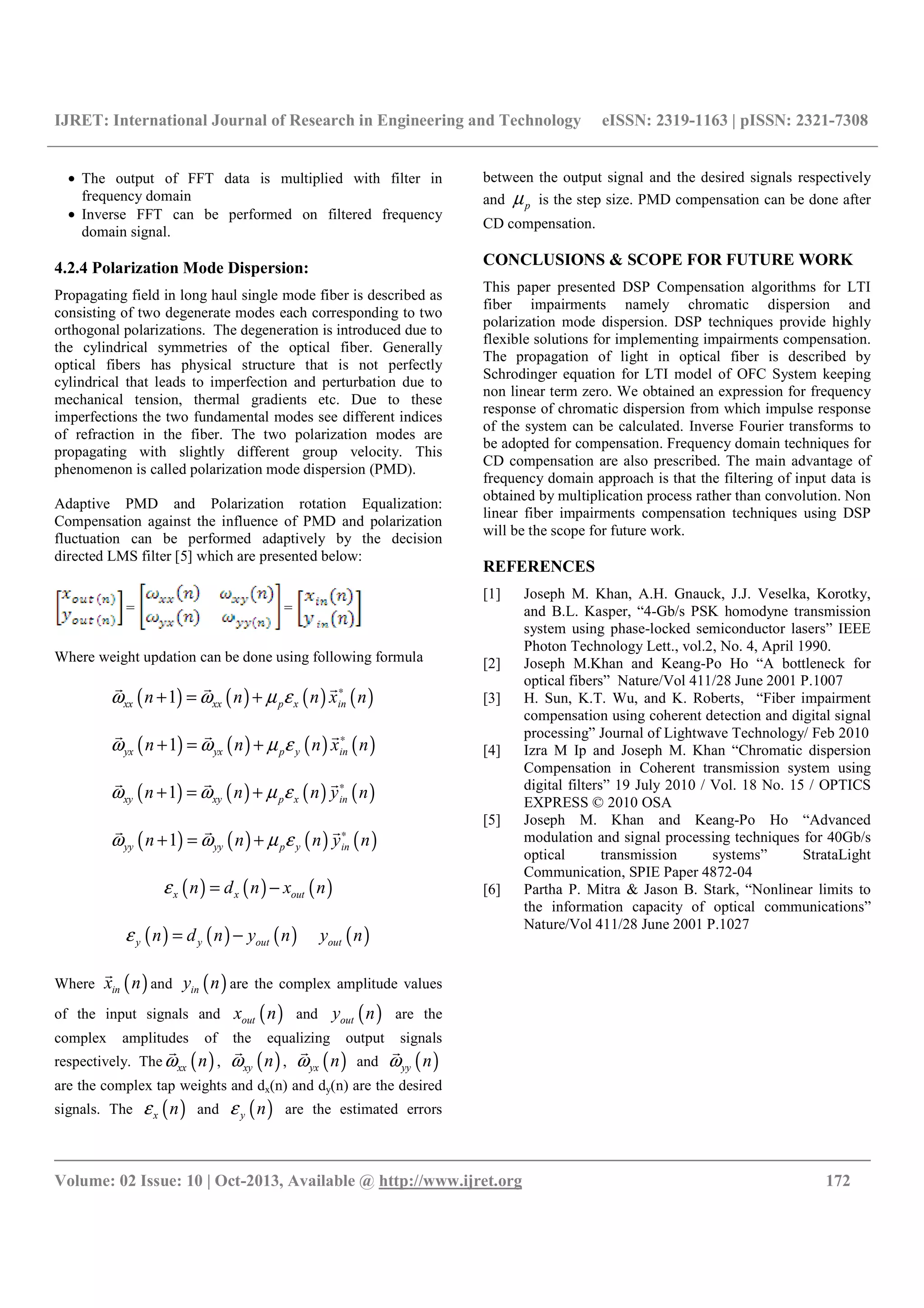 IJRET: International Journal of Research in Engineering and Technology eISSN: 2319-1163 | pISSN: 2321-7308
__________________________________________________________________________________________
Volume: 02 Issue: 10 | Oct-2013, Available @ http://www.ijret.org 172
• The output of FFT data is multiplied with filter in
frequency domain
• Inverse FFT can be performed on filtered frequency
domain signal.
4.2.4 Polarization Mode Dispersion:
Propagating field in long haul single mode fiber is described as
consisting of two degenerate modes each corresponding to two
orthogonal polarizations. The degeneration is introduced due to
the cylindrical symmetries of the optical fiber. Generally
optical fibers has physical structure that is not perfectly
cylindrical that leads to imperfection and perturbation due to
mechanical tension, thermal gradients etc. Due to these
imperfections the two fundamental modes see different indices
of refraction in the fiber. The two polarization modes are
propagating with slightly different group velocity. This
phenomenon is called polarization mode dispersion (PMD).
Adaptive PMD and Polarization rotation Equalization:
Compensation against the influence of PMD and polarization
fluctuation can be performed adaptively by the decision
directed LMS filter [5] which are presented below:
= =
Where weight updation can be done using following formula
( ) ( ) ( ) ( )1xx xx p x inn n n x nω ω µ ε ∗
+ = +
r r r
( ) ( ) ( ) ( )1yx yx p y inn n n x nω ω µ ε ∗
+ = +
r r r
( ) ( ) ( ) ( )1xy xy p x inn n n y nω ω µ ε ∗
+ = +
r r r
( ) ( ) ( ) ( )1yy yy p y inn n n y nω ω µ ε ∗
+ = +
r r r
( ) ( ) ( )x x outn d n x nε = −
( ) ( ) ( )y y outn d n y nε = − ( )outy n
Where ( )inx n
r
and ( )iny n are the complex amplitude values
of the input signals and ( )outx n and ( )outy n are the
complex amplitudes of the equalizing output signals
respectively. The ( )xx nω
r
, ( )xy nω
r
, ( )yx nω
r
and ( )yy nω
r
are the complex tap weights and dx(n) and dy(n) are the desired
signals. The ( )x nε and ( )y nε are the estimated errors
between the output signal and the desired signals respectively
and pµ is the step size. PMD compensation can be done after
CD compensation.
CONCLUSIONS & SCOPE FOR FUTURE WORK
This paper presented DSP Compensation algorithms for LTI
fiber impairments namely chromatic dispersion and
polarization mode dispersion. DSP techniques provide highly
flexible solutions for implementing impairments compensation.
The propagation of light in optical fiber is described by
Schrodinger equation for LTI model of OFC System keeping
non linear term zero. We obtained an expression for frequency
response of chromatic dispersion from which impulse response
of the system can be calculated. Inverse Fourier transforms to
be adopted for compensation. Frequency domain techniques for
CD compensation are also prescribed. The main advantage of
frequency domain approach is that the filtering of input data is
obtained by multiplication process rather than convolution. Non
linear fiber impairments compensation techniques using DSP
will be the scope for future work.
REFERENCES
[1] Joseph M. Khan, A.H. Gnauck, J.J. Veselka, Korotky,
and B.L. Kasper, “4-Gb/s PSK homodyne transmission
system using phase-locked semiconductor lasers” IEEE
Photon Technology Lett., vol.2, No. 4, April 1990.
[2] Joseph M.Khan and Keang-Po Ho “A bottleneck for
optical fibers” Nature/Vol 411/28 June 2001 P.1007
[3] H. Sun, K.T. Wu, and K. Roberts, “Fiber impairment
compensation using coherent detection and digital signal
processing” Journal of Lightwave Technology/ Feb 2010
[4] Izra M Ip and Joseph M. Khan “Chromatic dispersion
Compensation in Coherent transmission system using
digital filters” 19 July 2010 / Vol. 18 No. 15 / OPTICS
EXPRESS © 2010 OSA
[5] Joseph M. Khan and Keang-Po Ho “Advanced
modulation and signal processing techniques for 40Gb/s
optical transmission systems” StrataLight
Communication, SPIE Paper 4872-04
[6] Partha P. Mitra & Jason B. Stark, “Nonlinear limits to
the information capacity of optical communications”
Nature/Vol 411/28 June 2001 P.1027
 