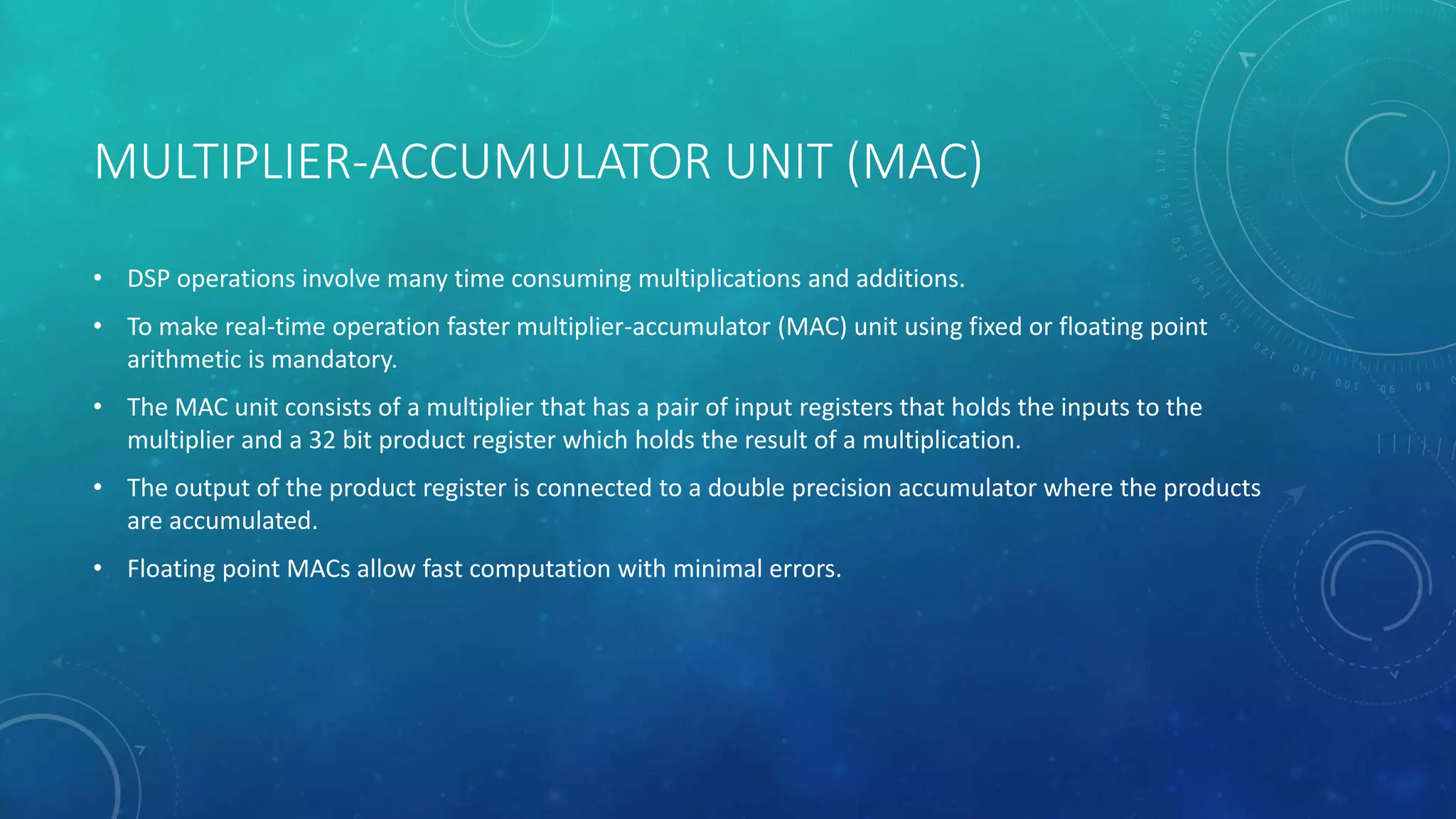 MULTIPLIER-ACCUMULATOR UNIT (MAC)
• DSP operations involve many time consuming multiplications and additions.
• To make real-time operation faster multiplier-accumulator (MAC) unit using fixed or floating point
arithmetic is mandatory.
• The MAC unit consists of a multiplier that has a pair of input registers that holds the inputs to the
multiplier and a 32 bit product register which holds the result of a multiplication.
• The output of the product register is connected to a double precision accumulator where the products
are accumulated.
• Floating point MACs allow fast computation with minimal errors.
 