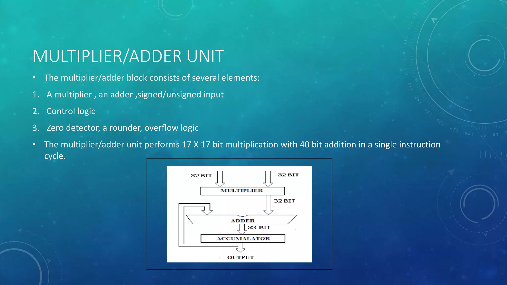 MULTIPLIER/ADDER UNIT
• The multiplier/adder block consists of several elements:
1. A multiplier , an adder ,signed/unsigned input
2. Control logic
3. Zero detector, a rounder, overflow logic
• The multiplier/adder unit performs 17 X 17 bit multiplication with 40 bit addition in a single instruction
cycle.
 