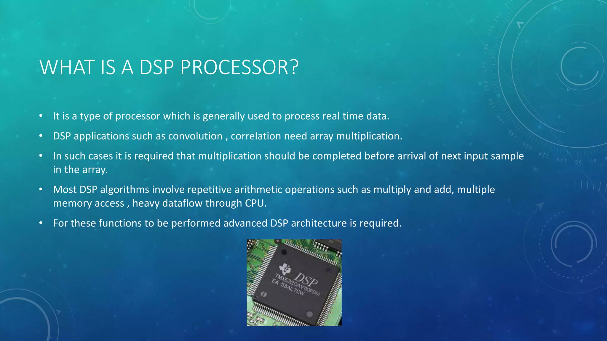 WHAT IS A DSP PROCESSOR?
• It is a type of processor which is generally used to process real time data.
• DSP applications such as convolution , correlation need array multiplication.
• In such cases it is required that multiplication should be completed before arrival of next input sample
in the array.
• Most DSP algorithms involve repetitive arithmetic operations such as multiply and add, multiple
memory access , heavy dataflow through CPU.
• For these functions to be performed advanced DSP architecture is required.
 