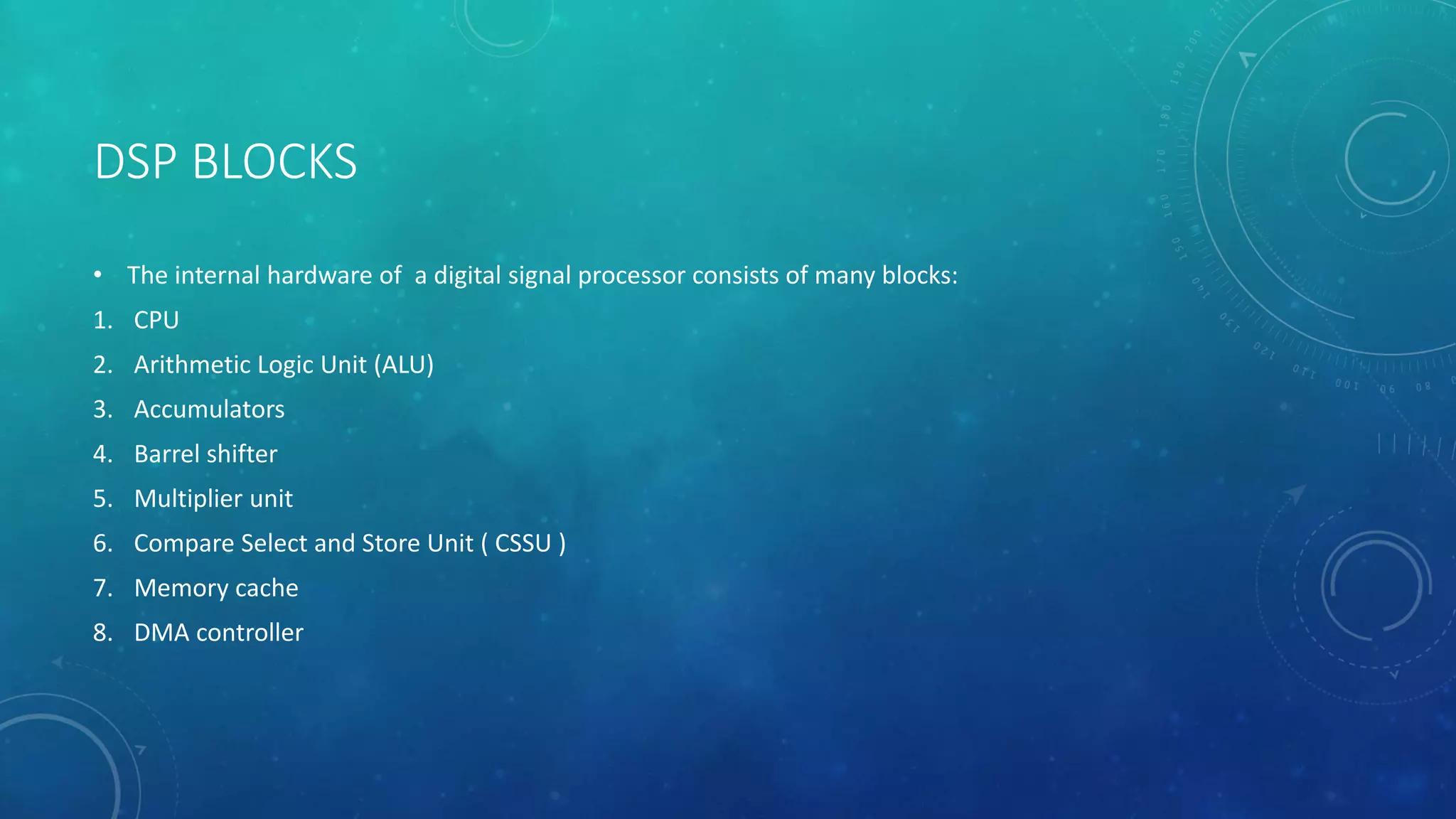 DSP BLOCKS
• The internal hardware of a digital signal processor consists of many blocks:
1. CPU
2. Arithmetic Logic Unit (ALU)
3. Accumulators
4. Barrel shifter
5. Multiplier unit
6. Compare Select and Store Unit ( CSSU )
7. Memory cache
8. DMA controller
 