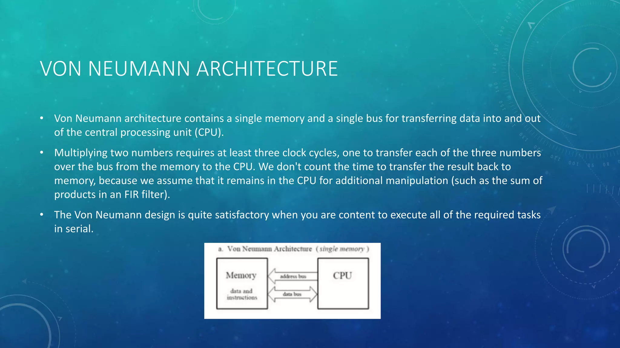 VON NEUMANN ARCHITECTURE
• Von Neumann architecture contains a single memory and a single bus for transferring data into and out
of the central processing unit (CPU).
• Multiplying two numbers requires at least three clock cycles, one to transfer each of the three numbers
over the bus from the memory to the CPU. We don't count the time to transfer the result back to
memory, because we assume that it remains in the CPU for additional manipulation (such as the sum of
products in an FIR filter).
• The Von Neumann design is quite satisfactory when you are content to execute all of the required tasks
in serial.
 