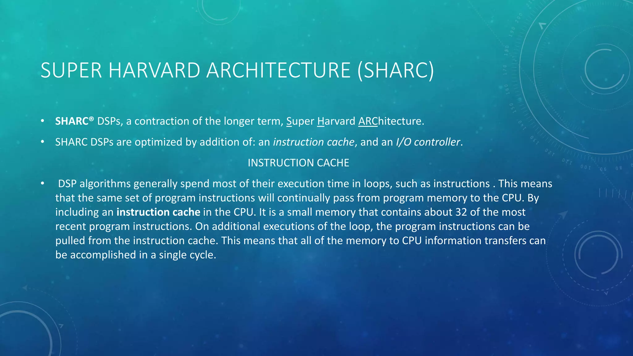 SUPER HARVARD ARCHITECTURE (SHARC)
• SHARC® DSPs, a contraction of the longer term, Super Harvard ARChitecture.
• SHARC DSPs are optimized by addition of: an instruction cache, and an I/O controller.
INSTRUCTION CACHE
• DSP algorithms generally spend most of their execution time in loops, such as instructions . This means
that the same set of program instructions will continually pass from program memory to the CPU. By
including an instruction cache in the CPU. It is a small memory that contains about 32 of the most
recent program instructions. On additional executions of the loop, the program instructions can be
pulled from the instruction cache. This means that all of the memory to CPU information transfers can
be accomplished in a single cycle.
 
