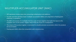MULTIPLIER-ACCUMULATOR UNIT (MAC)
• DSP operations involve many time consuming multiplications and additions.
• To make real-time operation faster multiplier-accumulator (MAC) unit using fixed or floating point
arithmetic is mandatory.
• The MAC unit consists of a multiplier that has a pair of input registers that holds the inputs to the
multiplier and a 32 bit product register which holds the result of a multiplication.
• The output of the product register is connected to a double precision accumulator where the products
are accumulated.
• Floating point MACs allow fast computation with minimal errors.
 