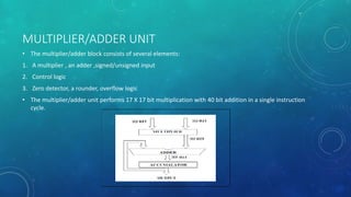 MULTIPLIER/ADDER UNIT
• The multiplier/adder block consists of several elements:
1. A multiplier , an adder ,signed/unsigned input
2. Control logic
3. Zero detector, a rounder, overflow logic
• The multiplier/adder unit performs 17 X 17 bit multiplication with 40 bit addition in a single instruction
cycle.
 