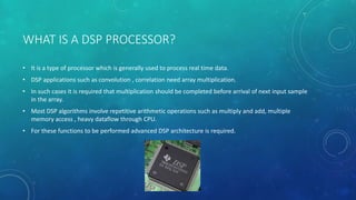 WHAT IS A DSP PROCESSOR?
• It is a type of processor which is generally used to process real time data.
• DSP applications such as convolution , correlation need array multiplication.
• In such cases it is required that multiplication should be completed before arrival of next input sample
in the array.
• Most DSP algorithms involve repetitive arithmetic operations such as multiply and add, multiple
memory access , heavy dataflow through CPU.
• For these functions to be performed advanced DSP architecture is required.
 