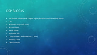 DSP BLOCKS
• The internal hardware of a digital signal processor consists of many blocks:
1. CPU
2. Arithmetic Logic Unit (ALU)
3. Accumulators
4. Barrel shifter
5. Multiplier unit
6. Compare Select and Store Unit ( CSSU )
7. Memory cache
8. DMA controller
 