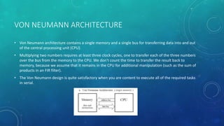 VON NEUMANN ARCHITECTURE
• Von Neumann architecture contains a single memory and a single bus for transferring data into and out
of the central processing unit (CPU).
• Multiplying two numbers requires at least three clock cycles, one to transfer each of the three numbers
over the bus from the memory to the CPU. We don't count the time to transfer the result back to
memory, because we assume that it remains in the CPU for additional manipulation (such as the sum of
products in an FIR filter).
• The Von Neumann design is quite satisfactory when you are content to execute all of the required tasks
in serial.
 