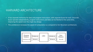 HARVARD ARCHITECTURE
• It has separate memories for data and program instructions, with separate buses for each. Since the
buses operate independently, program instructions and data can be fetched at the same time,
improving the speed over the single bus design.
• This architecture increases the speed of computation as compared to Von Neumann architecture.
 