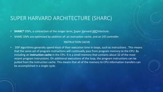 SUPER HARVARD ARCHITECTURE (SHARC)
• SHARC® DSPs, a contraction of the longer term, Super Harvard ARChitecture.
• SHARC DSPs are optimized by addition of: an instruction cache, and an I/O controller.
INSTRUCTION CACHE
• DSP algorithms generally spend most of their execution time in loops, such as instructions . This means
that the same set of program instructions will continually pass from program memory to the CPU. By
including an instruction cache in the CPU. It is a small memory that contains about 32 of the most
recent program instructions. On additional executions of the loop, the program instructions can be
pulled from the instruction cache. This means that all of the memory to CPU information transfers can
be accomplished in a single cycle.
 
