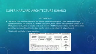 SUPER HARVARD ARCHITECTURE (SHARC)
I/O CONTROLLER
• The SHARC DSPs provides both serial and parallel communications ports. These are extremely high
speed connections. For example, at a 40 MHz clock speed, there are two serial ports that operate at 40
Mbits/second each, while six parallel ports each provide a 40 Mbytes/second data transfer. When all six
parallel ports are used together, the data transfer rate is an incredible 240 Mbytes/second.
• Thus the I/O port helps in faster execution.
 
