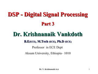 1
DSP - Digital Signal ProcessingDSP - Digital Signal Processing
Part 3Part 3
Dr. Krishnanaik VankdothDr. Krishnanaik Vankdoth
B.EB.E(ECE),(ECE), M.TechM.Tech (ECE),(ECE), Ph.DPh.D (ECE)(ECE)
Professor in ECE Dept
Aksum University, Ethiopia– 1010
Dr. V. Krishnanaik Ph.D
 