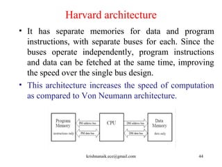 Harvard architecture
• It has separate memories for data and program
instructions, with separate buses for each. Since the
buses operate independently, program instructions
and data can be fetched at the same time, improving
the speed over the single bus design.
• This architecture increases the speed of computation
as compared to Von Neumann architecture.
44krishnanaik.ece@gmail.com
 