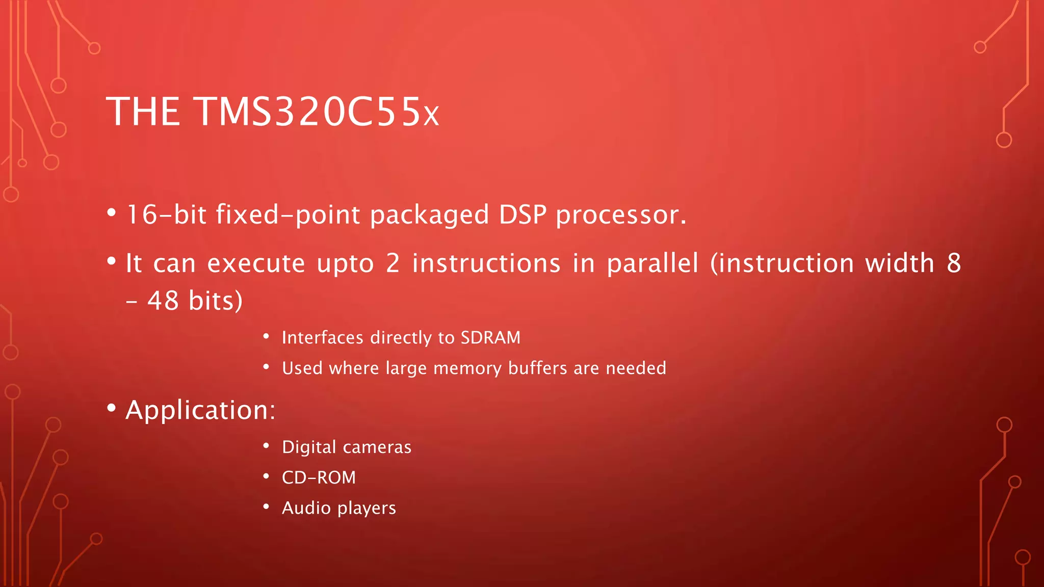 THE TMS320C55X 
• 16-bit fixed-point packaged DSP processor. 
• It can execute upto 2 instructions in parallel (instruction width 8 
– 48 bits) 
• Interfaces directly to SDRAM 
• Used where large memory buffers are needed 
• Application: 
• Digital cameras 
• CD-ROM 
• Audio players 
 