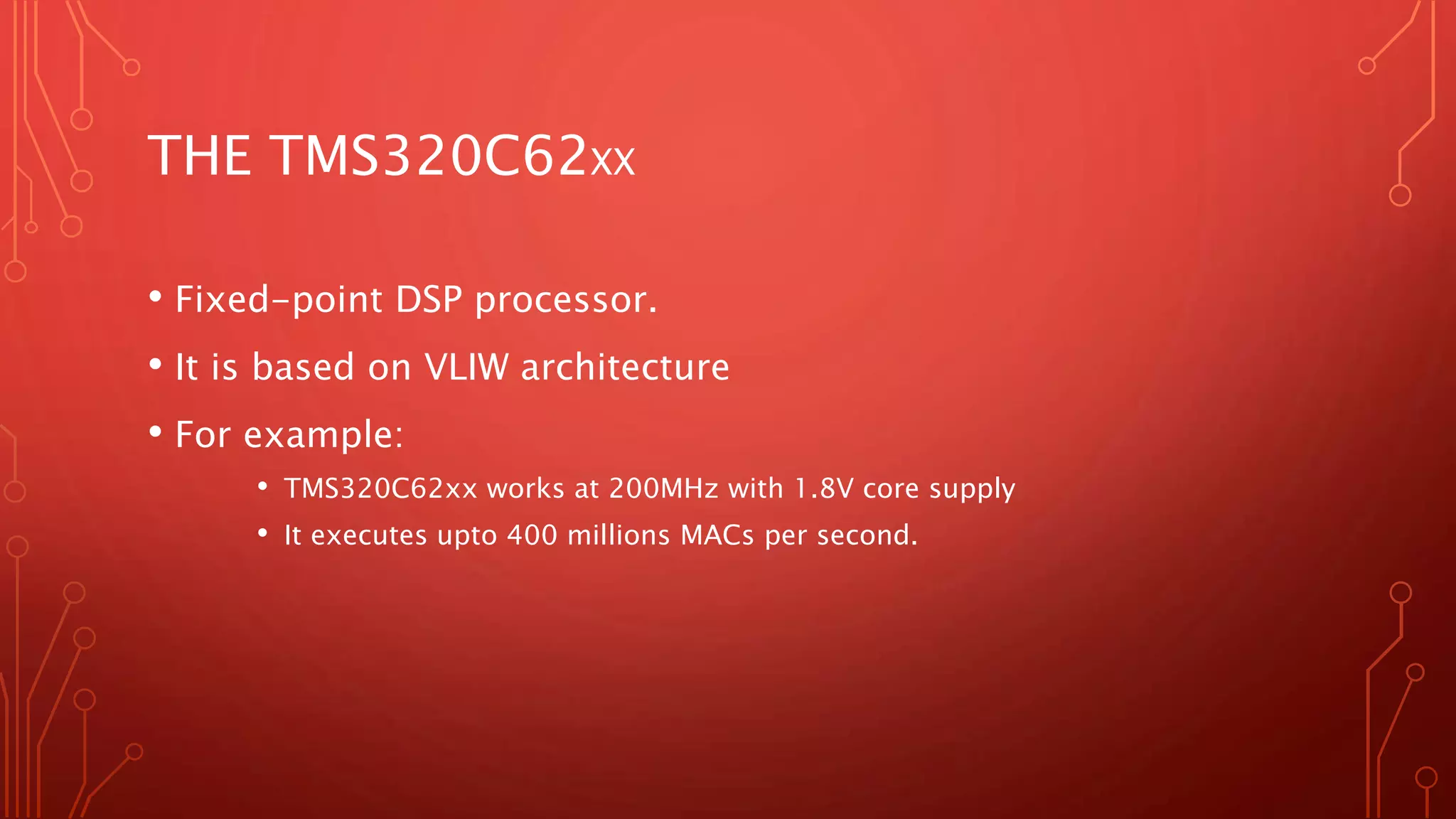 THE TMS320C62XX 
• Fixed-point DSP processor. 
• It is based on VLIW architecture 
• For example: 
• TMS320C62xx works at 200MHz with 1.8V core supply 
• It executes upto 400 millions MACs per second. 
 