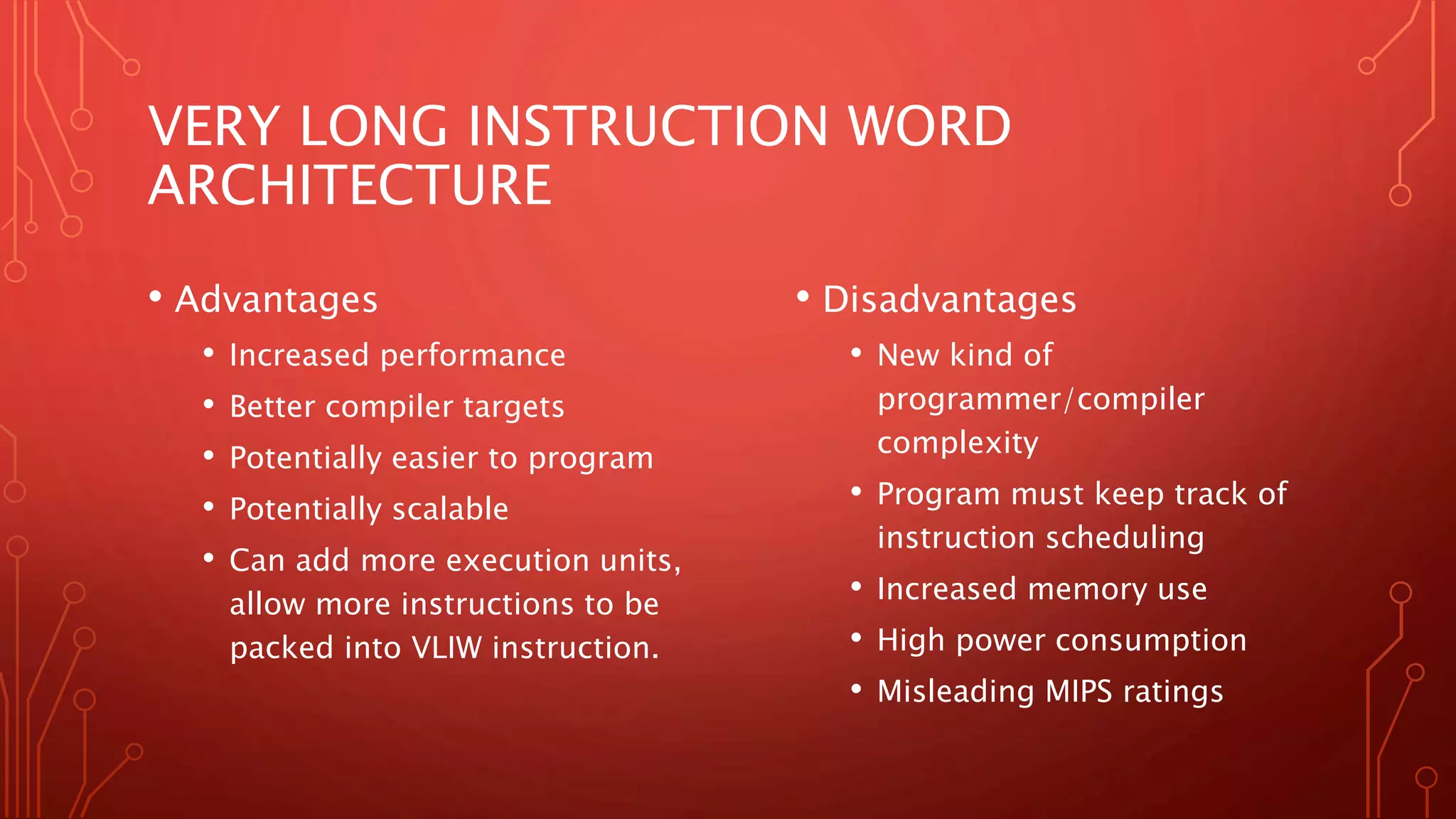 VERY LONG INSTRUCTION WORD 
ARCHITECTURE 
• Advantages 
• Increased performance 
• Better compiler targets 
• Potentially easier to program 
• Potentially scalable 
• Can add more execution units, 
allow more instructions to be 
packed into VLIW instruction. 
• Disadvantages 
• New kind of 
programmer/compiler 
complexity 
• Program must keep track of 
instruction scheduling 
• Increased memory use 
• High power consumption 
• Misleading MIPS ratings 
 