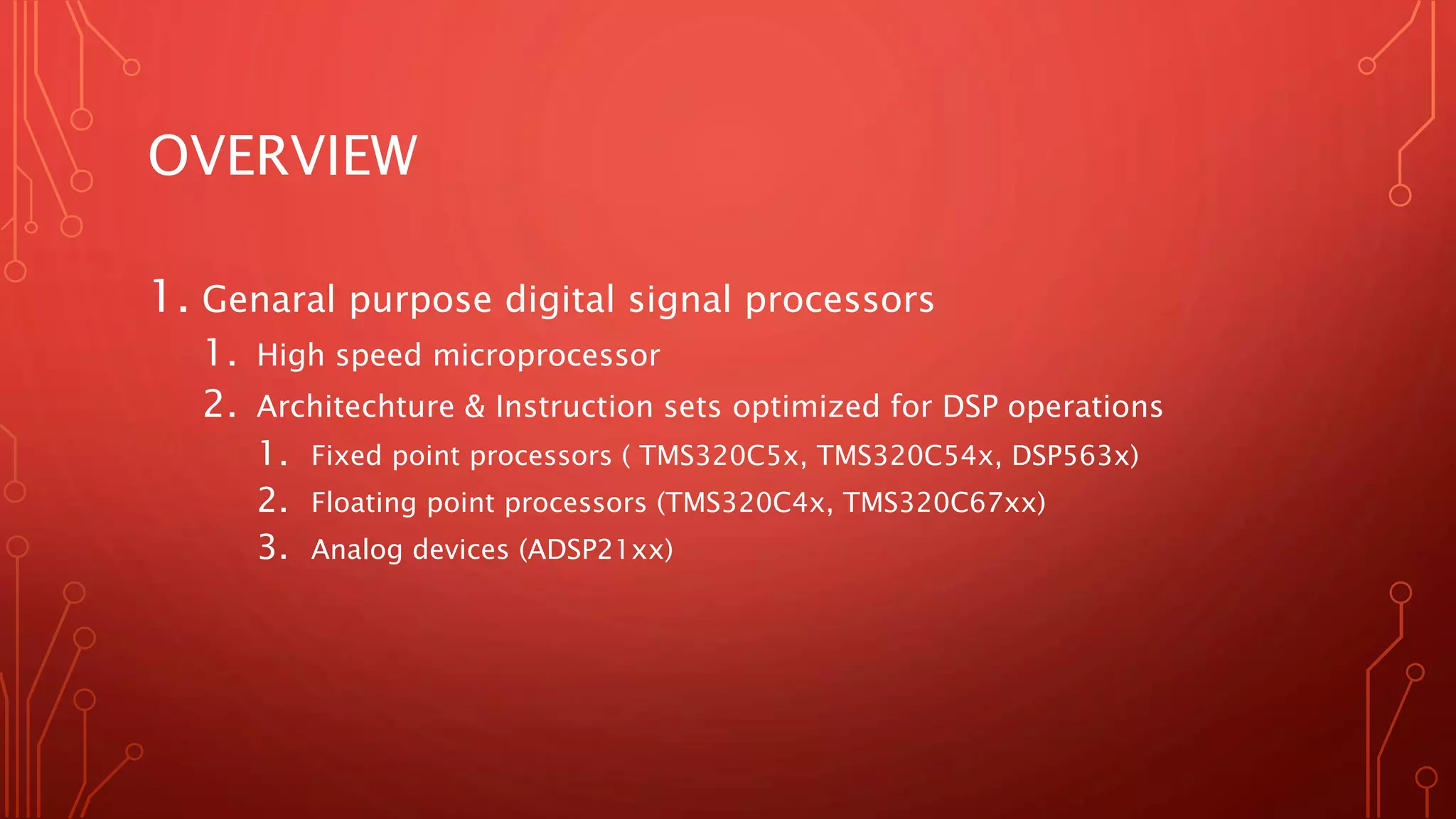 OVERVIEW 
1. Genaral purpose digital signal processors 
1. High speed microprocessor 
2. Architechture & Instruction sets optimized for DSP operations 
1. Fixed point processors ( TMS320C5x, TMS320C54x, DSP563x) 
2. Floating point processors (TMS320C4x, TMS320C67xx) 
3. Analog devices (ADSP21xx) 
 