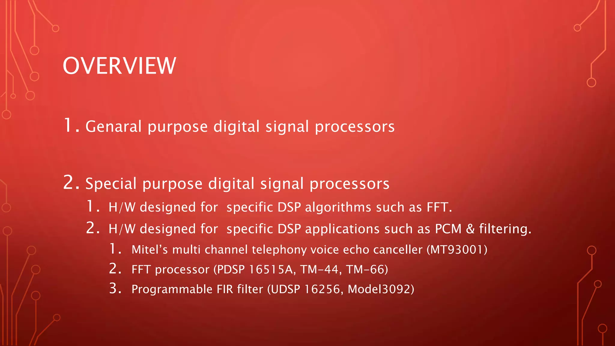 OVERVIEW 
1. Genaral purpose digital signal processors 
2. Special purpose digital signal processors 
1. H/W designed for specific DSP algorithms such as FFT. 
2. H/W designed for specific DSP applications such as PCM & filtering. 
1. Mitel’s multi channel telephony voice echo canceller (MT93001) 
2. FFT processor (PDSP 16515A, TM-44, TM-66) 
3. Programmable FIR filter (UDSP 16256, Model3092) 
 