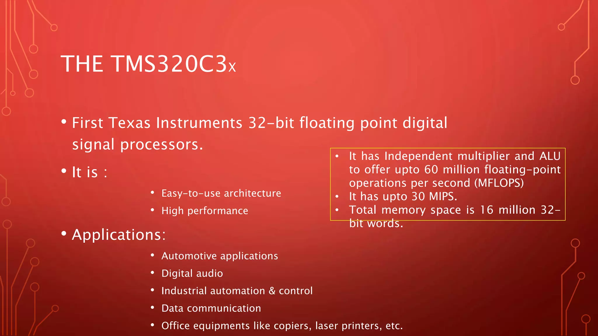 THE TMS320C3X 
• First Texas Instruments 32-bit floating point digital 
signal processors. 
• It is : 
• Easy-to-use architecture 
• High performance 
• Applications: 
• It has Independent multiplier and ALU 
to offer upto 60 million floating-point 
operations per second (MFLOPS) 
• It has upto 30 MIPS. 
• Total memory space is 16 million 32- 
bit words. 
• Automotive applications 
• Digital audio 
• Industrial automation & control 
• Data communication 
• Office equipments like copiers, laser printers, etc. 
 