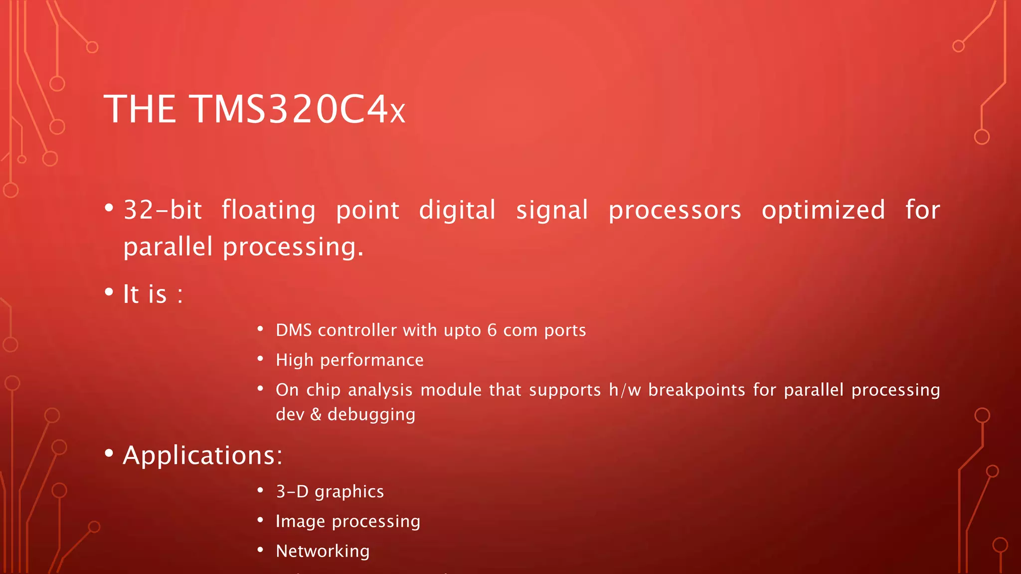 THE TMS320C4X 
• 32-bit floating point digital signal processors optimized for 
parallel processing. 
• It is : 
• DMS controller with upto 6 com ports 
• High performance 
• On chip analysis module that supports h/w breakpoints for parallel processing 
dev & debugging 
• Applications: 
• 3-D graphics 
• Image processing 
• Networking 
• Telecommunication base station 
 