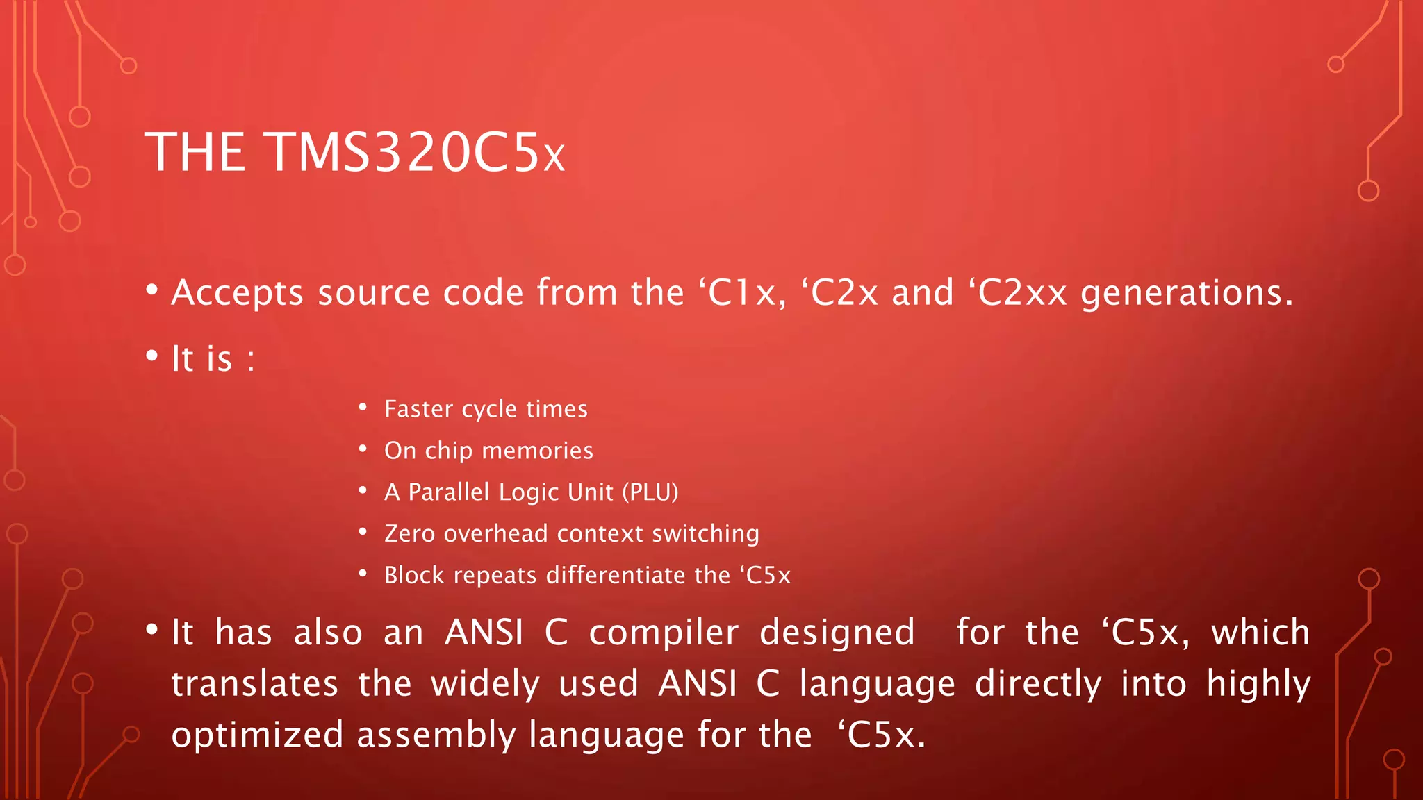 THE TMS320C5X 
• Accepts source code from the ‘C1x, ‘C2x and ‘C2xx generations. 
• It is : 
• Faster cycle times 
• On chip memories 
• A Parallel Logic Unit (PLU) 
• Zero overhead context switching 
• Block repeats differentiate the ‘C5x 
• It has also an ANSI C compiler designed for the ‘C5x, which 
translates the widely used ANSI C language directly into highly 
optimized assembly language for the ‘C5x. 
 