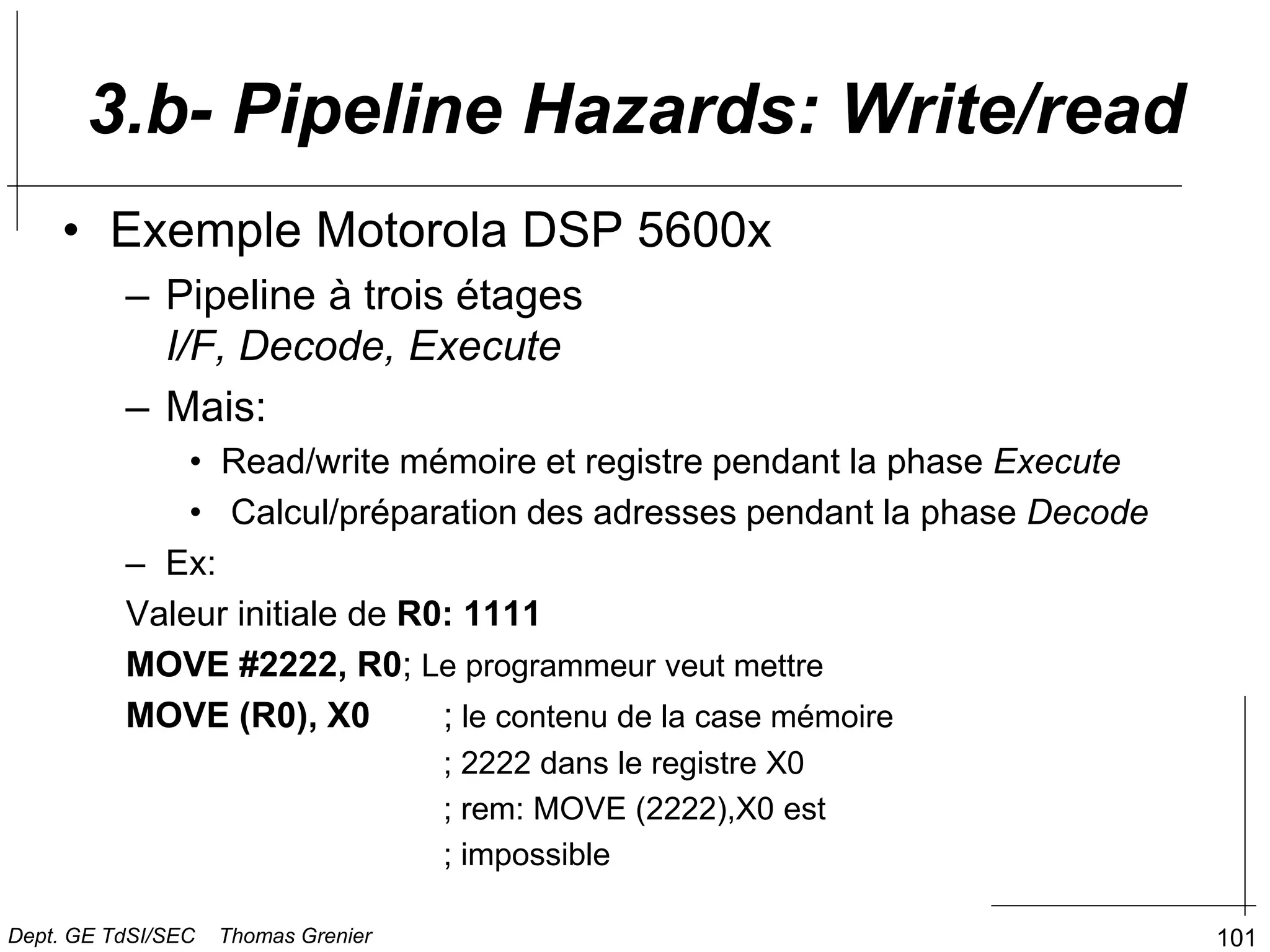101
• Exemple Motorola DSP 5600x
– Pipeline à trois étages
I/F, Decode, Execute
– Mais:
• Read/write mémoire et registre pendant la phase Execute
• Calcul/préparation des adresses pendant la phase Decode
– Ex:
Valeur initiale de R0: 1111
MOVE #2222, R0; Le programmeur veut mettre
MOVE (R0), X0 ; le contenu de la case mémoire
; 2222 dans le registre X0
; rem: MOVE (2222),X0 est
; impossible
3.b- Pipeline Hazards: Write/read
Dept. GE TdSI/SEC Thomas Grenier
 