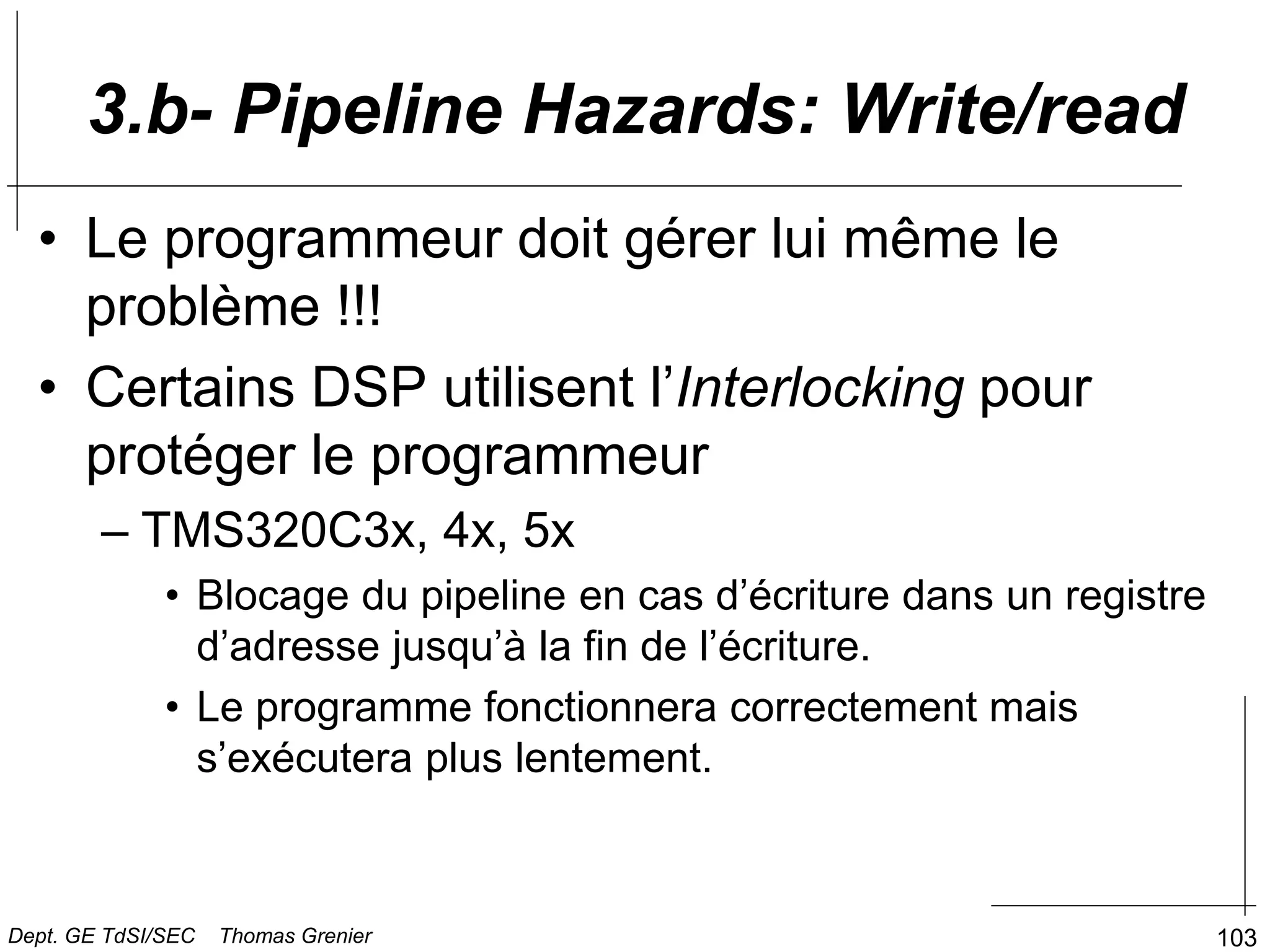 103
3.b- Pipeline Hazards: Write/read
• Le programmeur doit gérer lui même le
problème !!!
• Certains DSP utilisent l’Interlocking pour
protéger le programmeur
– TMS320C3x, 4x, 5x
• Blocage du pipeline en cas d’écriture dans un registre
d’adresse jusqu’à la fin de l’écriture.
• Le programme fonctionnera correctement mais
s’exécutera plus lentement.
Dept. GE TdSI/SEC Thomas Grenier
 