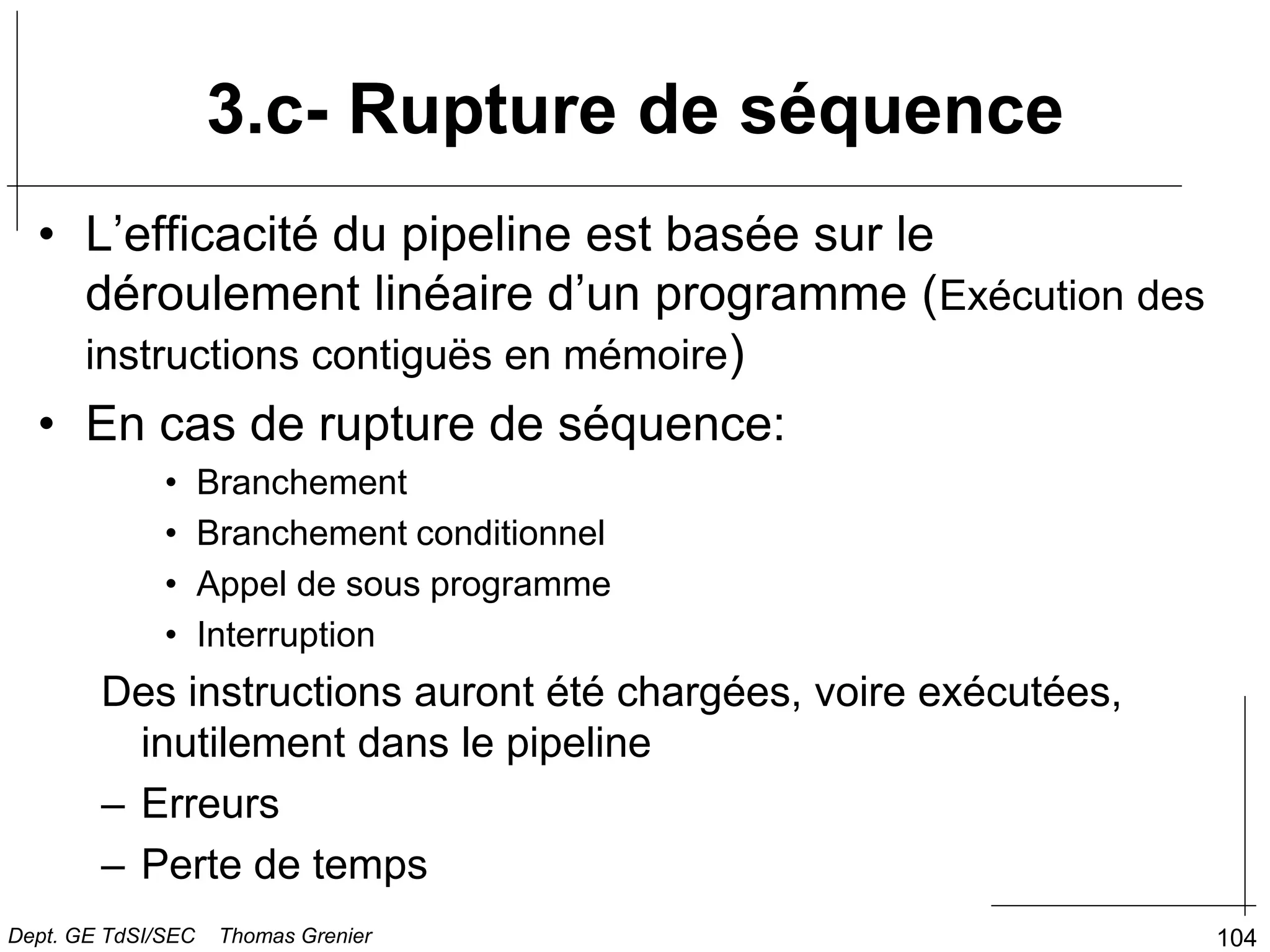 104
3.c- Rupture de séquence
• L’efficacité du pipeline est basée sur le
déroulement linéaire d’un programme (Exécution des
instructions contiguës en mémoire)
• En cas de rupture de séquence:
• Branchement
• Branchement conditionnel
• Appel de sous programme
• Interruption
Des instructions auront été chargées, voire exécutées,
inutilement dans le pipeline
– Erreurs
– Perte de temps
Dept. GE TdSI/SEC Thomas Grenier
 