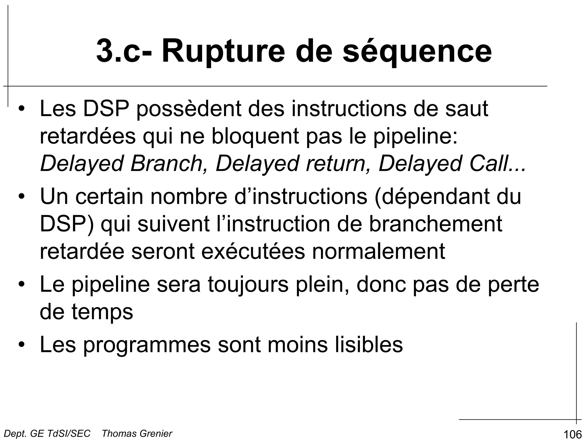 106
3.c- Rupture de séquence
• Les DSP possèdent des instructions de saut
retardées qui ne bloquent pas le pipeline:
Delayed Branch, Delayed return, Delayed Call...
• Un certain nombre d’instructions (dépendant du
DSP) qui suivent l’instruction de branchement
retardée seront exécutées normalement
• Le pipeline sera toujours plein, donc pas de perte
de temps
• Les programmes sont moins lisibles
Dept. GE TdSI/SEC Thomas Grenier
 