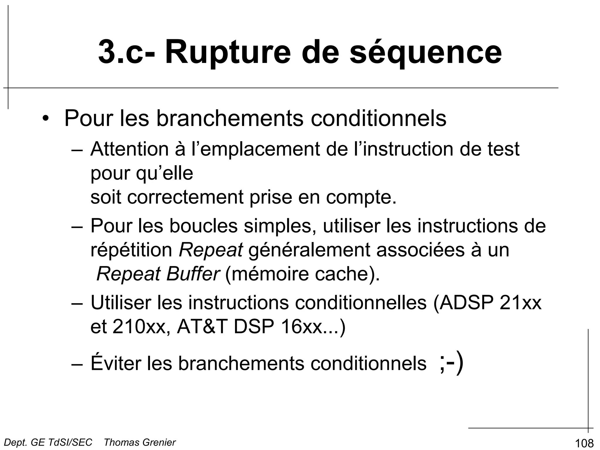 108
• Pour les branchements conditionnels
– Attention à l’emplacement de l’instruction de test
pour qu’elle
soit correctement prise en compte.
– Pour les boucles simples, utiliser les instructions de
répétition Repeat généralement associées à un
Repeat Buffer (mémoire cache).
– Utiliser les instructions conditionnelles (ADSP 21xx
et 210xx, AT&T DSP 16xx...)
– Éviter les branchements conditionnels ;-)
3.c- Rupture de séquence
Dept. GE TdSI/SEC Thomas Grenier
 