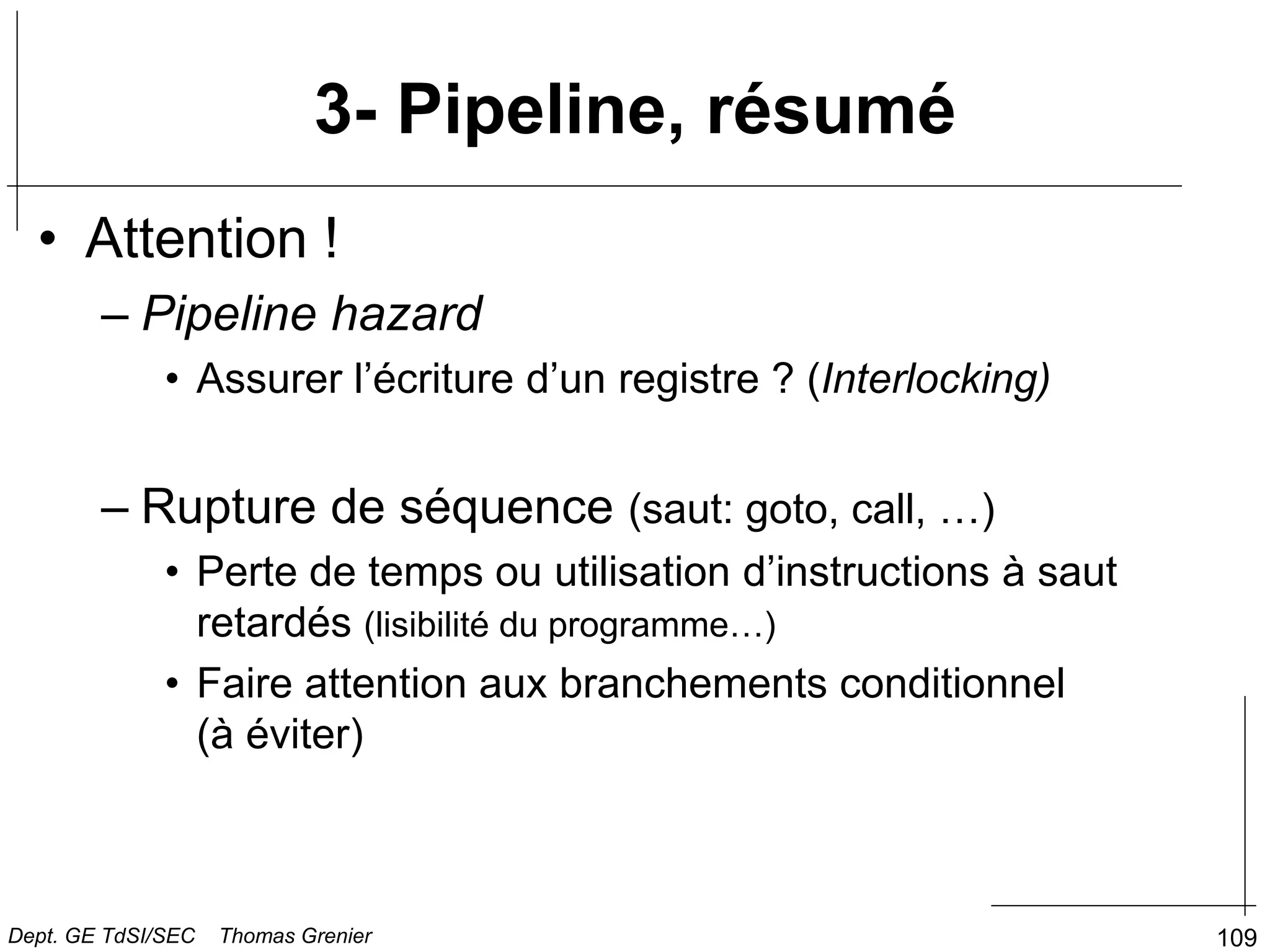 109
3- Pipeline, résumé
• Attention !
– Pipeline hazard
• Assurer l’écriture d’un registre ? (Interlocking)
– Rupture de séquence (saut: goto, call, …)
• Perte de temps ou utilisation d’instructions à saut
retardés (lisibilité du programme…)
• Faire attention aux branchements conditionnel
(à éviter)
Dept. GE TdSI/SEC Thomas Grenier
 