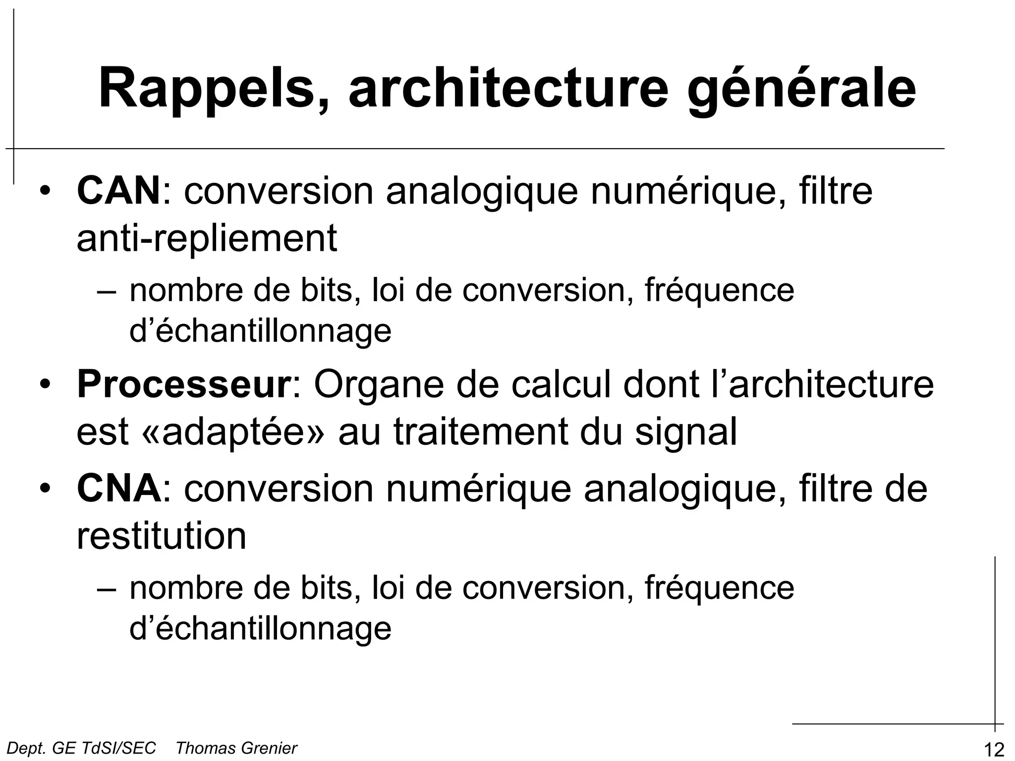 12
• CAN: conversion analogique numérique, filtre
anti-repliement
– nombre de bits, loi de conversion, fréquence
d’échantillonnage
• Processeur: Organe de calcul dont l’architecture
est «adaptée» au traitement du signal
• CNA: conversion numérique analogique, filtre de
restitution
– nombre de bits, loi de conversion, fréquence
d’échantillonnage
Rappels, architecture générale
Dept. GE TdSI/SEC Thomas Grenier
 