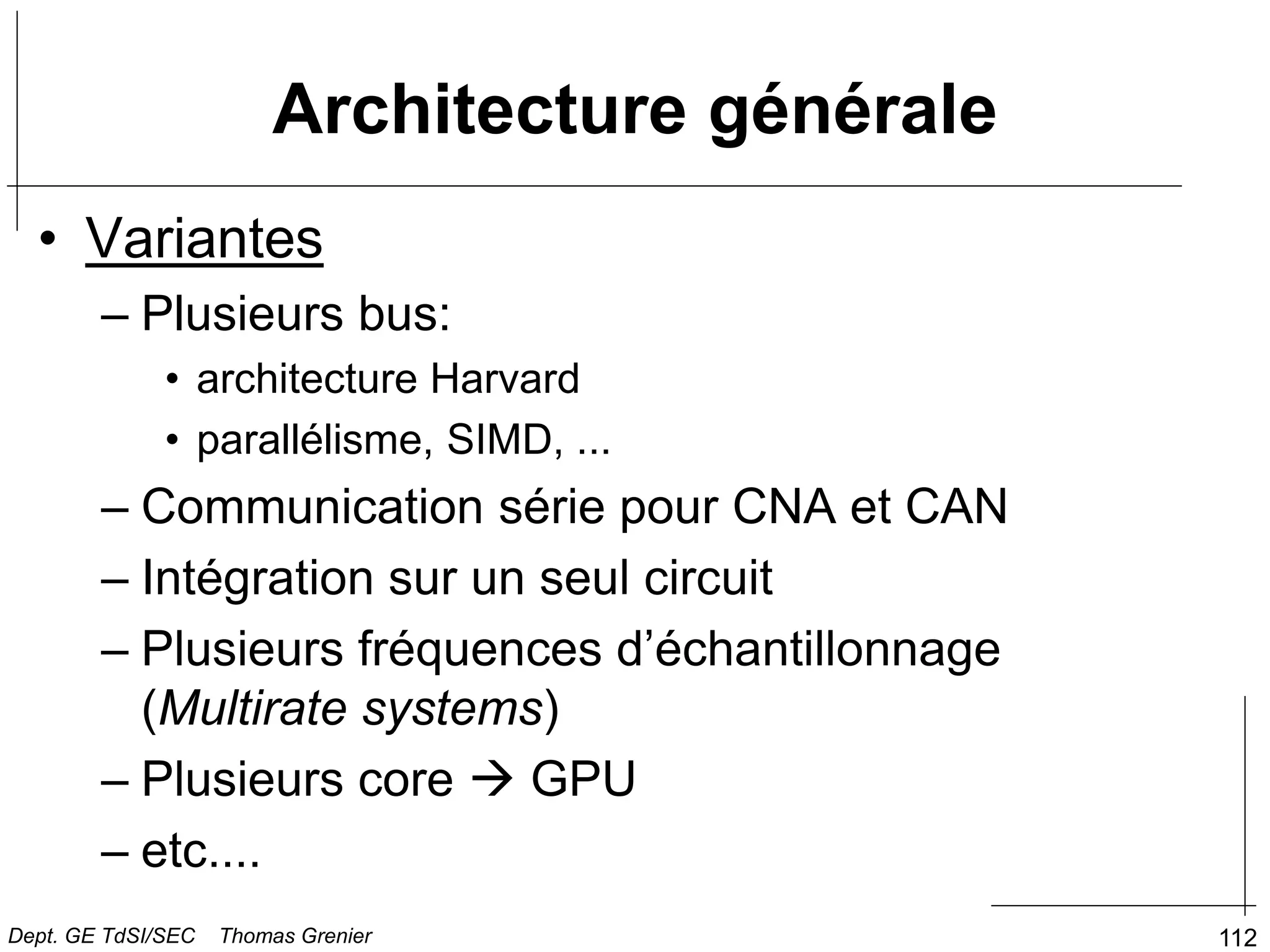 112
Architecture générale
• Variantes
– Plusieurs bus:
• architecture Harvard
• parallélisme, SIMD, ...
– Communication série pour CNA et CAN
– Intégration sur un seul circuit
– Plusieurs fréquences d’échantillonnage
(Multirate systems)
– Plusieurs core  GPU
– etc....
Dept. GE TdSI/SEC Thomas Grenier
 
